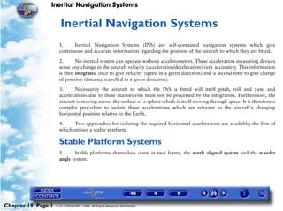 Inertial Navigation Systems


                     19   Inertial Navigation Systems
                     1.     Inertial Navigation Systems (INS) are self-contained navigation systems which give
                     continuous and accurate information regarding the position of the aircraft to which they are fitted.

                     2.      No inertial system can operate without accelerometers. These acceleration measuring devices
                     sense any change in the aircraft velocity (acceleration/deceleration) very accurately. This information
                     is then integrated once to give velocity (speed in a given direction) and a second time to give change
                     of position (distance travelled in a given direction).

                     3.      Necessarily the aircraft to which the INS is fitted will itself pitch, roll and yaw, and
                     accelerations due to these manoeuvres must not be processed by the integrators. Furthermore, the
                     aircraft is moving across the surface of a sphere which is itself moving through space. It is therefore a
                     complex procedure to isolate those accelerations which are relevant to the aircraft's changing
                     horizontal position relative to the Earth.

                     4.    Two approaches for isolating the required horizontal accelerations are available, the first of
                     which utilises a stable platform.

                     Stable Platform Systems
                     5.     Stable platforms themselves come in two forms, the north aligned system and the wander
                     angle system.




Chapter 19 Page 1   © G LONGHURST 1999 All Rights Reserved Worldwide
 