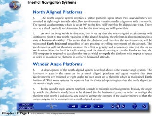Inertial Navigation Systems

                     North Aligned Platforms
                     6.     The north aligned system involves a stable platform upon which two accelerometers are
                     mounted at right angles to each other. One accelerometer is maintained in alignment with true north.
                     The second accelerometer, which is set at 90° to the first, will therefore be aligned east-west. There
                     may be a third (vertical) accelerometer, but for the time being we will ignore this.

                     7.      As well as being stable in direction, that is to say that the north-aligned accelerometer will
                     continue to point to true north regardless of the aircraft heading, the platform is also maintained in a
                     state of horizontal stability. This means that the platform, and therefore the accelerometers, will be
                     maintained Earth horizontal regardless of any pitching or rolling movements of the aircraft. The
                     accelerometers will not therefore measure the effect of gravity and erroneously interpret this as an
                     acceleration. Since the Earth is itself rotating, and the aircraft moving across the Earth's surface, the
                     INS computer is required to calculate the rate at which to topple the platform with respect to space
                     in order to maintain the platform in an Earth horizontal attitude.

                     Wander Angle Platforms
                     8.     A development of the north aligned system described above is the wander angle system. The
                     hardware is exactly the same as for a north aligned platform and again requires that two
                     accelerometers are mounted at right angles to each other on a platform which is maintained Earth
                     horizontal. With some systems the operator has the choice of operating in either the north aligned or
                     the wander angle mode.

                     9.     In the wander angle system no effort is made to maintain north alignment. Instead, the angle
                     by which the platform would have to be skewed (in the horizontal plane) in order to re-align the
                     platform with north is calculated, and used to correct the outputs of the accelerometers so that the
                     outputs appear to be coming from a north aligned system.




Chapter 19 Page 2   © G LONGHURST 1999 All Rights Reserved Worldwide
 