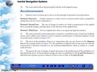 Inertial Navigation Systems

                     10.       The notes which follow deal principally with the north aligned system.

                     Accelerometers
                     11.       Newton's laws of motion give a clue as to the principle of operation of accelerometers:

                     Newton's First Law.        A body continues in a state of rest or uniform motion unless compelled to
                     change that state by a force acting upon it.

                     Newton's Second Law. The rate of change of motion of a body is proportional to the applied
                     force causing the change, and takes place in the direction of the applied force.

                     Newton's Third Law.                To every applied force there is an equal and opposite reaction.

                     12.    The most commonly used accelerometer is based on a pendulum and a closed loop feedback
                     system and is called a force balance or force re-balance accelerometer. A schematic diagram of such
                     an accelerometer is shown at Figure 19-1.

                     13.     The pivot of the pendulum allows it to swing along only one axis, known as the alignment
                     axis. In the example shown at Figure 19-1 the pendulum is aligned with an east-west axis and this
                     accelerometer is therefore insensitive to any acceleration/deceleration which is entirely in a north-
                     south direction.

                     14.    The greater the rate of change of speed, the greater is the displacement of the pendulum as it
                     lags behind the pivot. As the pendulum swings, the state of equilibrium at the E and I bar detector is
                     disturbed and a greater current is induced to flow in one or other of the pick-off coils.




Chapter 19 Page 3   © G LONGHURST 1999 All Rights Reserved Worldwide
 