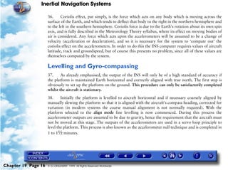 Inertial Navigation Systems

                     36.     Coriolis effect, put simply, is the force which acts on any body which is moving across the
                     surface of the Earth, and which tends to deflect that body to the right in the northern hemisphere and
                     to the left in the southern hemisphere. Coriolis force is due to the Earth's rotation about its own spin
                     axis, and is fully described in the Meteorology Theory syllabus, where its effect on moving bodies of
                     air is considered. Any force which acts upon the accelerometers will be assumed to be a change of
                     velocity (acceleration or deceleration), and so it is necessary for the system to ‘compute out’ the
                     coriolis effect on the accelerometers. In order to do this the INS computer requires values of aircraft
                     latitude, track and groundspeed, but of course this presents no problem, since all of these values are
                     themselves computed by the system.

                     Levelling and Gyro-compassing
                     37.     As already emphasised, the output of the INS will only be of a high standard of accuracy if
                     the platform is maintained Earth horizontal and correctly aligned with true north. The first step is
                     obviously to set up the platform on the ground. This procedure can only be satisfactorily completed
                     whilst the aircraft is stationary.

                     38.     Initially the platform is levelled to aircraft horizontal and if necessary coarsely aligned by
                     manually slewing the platform so that it is aligned with the aircraft's compass heading, corrected for
                     variation (in modern systems the coarse manual alignment is not normally required). With the
                     platform selected to the align mode fine levelling is now commenced. During this process the
                     accelerometer outputs are assumed to be due to gravity, hence the requirement that the aircraft must
                     not be moved at this stage. The outputs of the accelerometers are used in a servo loop principle to
                     level the platform. This process is also known as the accelerometer null technique and is completed in
                     1 to 1½ minutes.




Chapter 19 Page 16   © G LONGHURST 1999 All Rights Reserved Worldwide
 