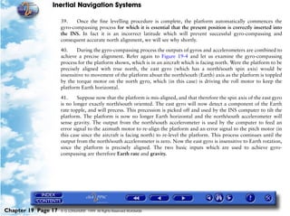 Inertial Navigation Systems

                     39.    Once the fine levelling procedure is complete, the platform automatically commences the
                     gyro-compassing process for which it is essential that the present position is correctly inserted into
                     the INS. In fact it is an incorrect latitude which will prevent successful gyro-compassing and
                     consequent accurate north alignment, we will see why shortly.

                     40.     During the gyro-compassing process the outputs of gyros and accelerometers are combined to
                     achieve a precise alignment. Refer again to Figure 19-4 and let us examine the gyro-compassing
                     process for the platform shown, which is in an aircraft which is facing north. Were the platform to be
                     precisely aligned with true north, the east gyro (which has a north/south spin axis) would be
                     insensitive to movement of the platform about the north/south (Earth) axis as the platform is toppled
                     by the torque motor on the north gyro, which (in this case) is driving the roll motor to keep the
                     platform Earth horizontal.

                     41.     Suppose now that the platform is mis-aligned, and that therefore the spin axis of the east gyro
                     is no longer exactly north/south oriented. The east gyro will now detect a component of the Earth
                     rate topple, and will precess. This precession is picked off and used by the INS computer to tilt the
                     platform. The platform is now no longer Earth horizontal and the north/south accelerometer will
                     sense gravity. The output from the north/south accelerometer is used by the computer to feed an
                     error signal to the azimuth motor to re-align the platform and an error signal to the pitch motor (in
                     this case since the aircraft is facing north) to re-level the platform. This process continues until the
                     output from the north/south accelerometer is zero. Now the east gyro is insensitive to Earth rotation,
                     since the platform is precisely aligned. The two basic inputs which are used to achieve gyro-
                     compassing are therefore Earth rate and gravity.




Chapter 19 Page 17   © G LONGHURST 1999 All Rights Reserved Worldwide
 