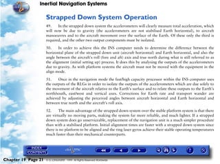 Inertial Navigation Systems

                     Strapped Down System Operation
                     49.    In the strapped down system the accelerometers will clearly measure total acceleration, which
                     will now be due to gravity (the accelerometers are not stabilised Earth horizontal), to aircraft
                     manoeuvres and to the aircraft movement over the surface of the Earth. Of these only the third is
                     required, and the other two output components must be isolated.

                     50.     In order to achieve this the INS computer needs to determine the difference between the
                     horizontal plane of the strapped down unit (aircraft horizontal) and Earth horizontal, and also the
                     angle between the aircraft's roll (fore and aft) axis and true north during what is still referred to as
                     the alignment (initial setting up) process. It does this by analysing the outputs of the accelerometers
                     due to gravity. As with platform systems the aircraft must not be moved with the equipment in the
                     align mode.

                     51.    Once in the navigation mode the fast/high capacity processor within the INS computer uses
                     the outputs of the RLGs in order to isolate the outputs of the accelerometers which are due solely to
                     the movement of the aircraft relative to the Earth's surface and to relate these outputs to the Earth's
                     north/south, east/west and vertical axes. Corrections for Earth rate and transport wander are
                     achieved by adjusting the perceived angles between aircraft horizontal and Earth horizontal and
                     between true north and the aircraft's roll axis.

                     52.     The main advantage of the strapped down system over the stable platform system is that there
                     are virtually no moving parts, making the system far more reliable, and much lighter. If a strapped
                     down system does go unserviceable, replacement of the navigation unit is a much simpler procedure
                     than with a stabilised platform. Initial alignment times are faster with a strapped down system since
                     there is no platform to be aligned and the ring laser gyros achieve their stable operating temperatures
                     much faster than their mechanical counterparts.




Chapter 19 Page 21   © G LONGHURST 1999 All Rights Reserved Worldwide
 
