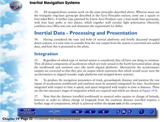 Inertial Navigation Systems

                     53.     All strapped-down systems work on the same principles described above. Whereas many use
                     the triangular ring-laser gyroscope described in the Gyro Principles section, some use a square or
                     four-sided RLG. A further type patented by Litton Aero Products uses a four-mode laser gyroscope,
                     with four laser paths in two planes, which together with circular light polarisation effectively
                     combines two LRGs into one and eliminates the requirement for dither.

                     Inertial Data - Processing and Presentation
                     54.    Having considered the nuts and bolts of inertial platforms and briefly discussed strapped
                     down systems, it is now time to consider how the raw output from the system is converted into useful
                     data, and how this is presented to the pilots.

                     Integration
                     55.    Regardless of which type of inertial system is considered, they all have one thing in common.
                     They all detect components of acceleration which are truly sensed in the Earth horizontal plane along
                     the north/south and east/west axes (the north aligned platform). Alternatively the accelerometer
                     outputs are corrected so that they give an output which represents that which would occur were the
                     accelerometers so aligned (wander angle platforms and strapped down systems).

                     56.     To produce the navigation parameters of track, groundspeed, distance and position the raw
                     inputs of acceleration north/south and east/west must be summed (integrated) by time. Acceleration
                     integrated with respect to time is speed, and speed integrated with respect to time is distance. These
                     are the two necessary stages of integration which are required and which are shown at Figure 19-8.

                     57.     Note that the distance travelled north/south in nautical miles equates to change of latitude,
                     however in order to obtain change of longitude from the east/west distance travelled requires a
                     further stage of computation, which is achieved within the secant unit of the computer.




Chapter 19 Page 22   © G LONGHURST 1999 All Rights Reserved Worldwide
 