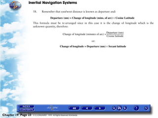 Inertial Navigation Systems

                     58.      Remember that east/west distance is known as departure and:

                                       Departure (nm) = Change of longitude (mins. of arc) × Cosine Latitude
                     This formula must be re-arranged since in this case it is the change of longitude which is the
                     unknown quantity, therefore:

                                                                                            Departure (nm)
                                                     Change of longitude (minutes of arc) = ------------------------------------
                                                                                                                               -
                                                                                             Cosine latitude
                                                                                        or:
                                                  Change of longitude = Departure (nm) × Secant latitude




Chapter 19 Page 23   © G LONGHURST 1999 All Rights Reserved Worldwide
 
