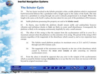 Inertial Navigation Systems

                     The Schuler Cycle
                     59.     The key factor involved in the Schuler principle is that a stable platform which is maintained
                     Earth horizontal behaves like a pendulum with a length equal to the radius of the Earth. The time
                     taken for a pendulum to swing through one cycle is directly proportional to its length. Where this
                     length is the same as the Earth's radius, the time taken for one cycle of the pendulum is 84.4 minutes.

                     60.      Stable platforms possessing this property are said to be Schuler tuned.

                     61.     In theory, once levelled the platform should remain stable and undisturbed, however
                     vibration and turbulence shocks in flight are likely to create small disturbances. Consequently the
                     platform is likely to be swinging continuously, hopefully by only a small amount.

                     62.   The effect of this swing is that the outputs from the accelerometers will be in error by a
                     maximum amount when the platform is at the extremity of its swing. The period of the swing is 84.4
                     minutes regardless of the magnitude of the disturbance which caused it, and so two important facts
                     emerge:

                              (a)       The Schuler tuned platform produces its maximum error at 21.1 and 63.3 minutes
                                        through each 84.4 minute cycle.

                              (b)       The magnitude of the maximum error depends on the size of the disturbance which
                                        caused it, however the mean error remains at zero (assuming no inherent
                                        accelerometer error).

                     63.    From the above it should be apparent that any error in the outputs of the accelerometers
                     which is caused by Schuler tuning is bounded, that is to say that the error does not increase with time
                     beyond its original maximum value.




Chapter 19 Page 25   © G LONGHURST 1999 All Rights Reserved Worldwide
 