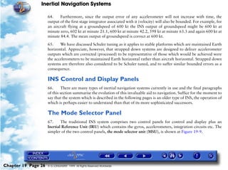 Inertial Navigation Systems

                     64.    Furthermore, since the output error of any accelerometer will not increase with time, the
                     output of the first stage integrator associated with it (velocity) will also be bounded. For example, for
                     an aircraft flying at a groundspeed of 600 kt the INS output of groundspeed might be 600 kt at
                     minute zero, 602 kt at minute 21.1, 600 kt at minute 42.2, 598 kt at minute 63.3 and again 600 kt at
                     minute 84.4. The mean output of groundspeed is correct at 600 kt.

                     65.    We have discussed Schuler tuning as it applies to stable platforms which are maintained Earth
                     horizontal. Appreciate, however, that strapped down systems are designed to deliver accelerometer
                     outputs which are corrected (processed) to be representative of those which would be achieved were
                     the accelerometers to be maintained Earth horizontal rather than aircraft horizontal. Strapped down
                     systems are therefore also considered to be Schuler tuned, and to suffer similar bounded errors as a
                     consequence.

                     INS Control and Display Panels
                     66.      There are many types of inertial navigation systems currently in use and the final paragraphs
                     of this section summarise the evolution of this invaluable aid to navigation. Suffice for the moment to
                     say that the system which is described in the following pages is an older type of INS, the operation of
                     which is perhaps easier to understand than that of its more sophisticated successors.

                     The Mode Selector Panel
                     67.     The traditional INS system comprises two control panels for control and display plus an
                     Inertial Reference Unit (IRU) which contains the gyros, accelerometers, integration circuits etc. The
                     simpler of the two control panels, the mode selector unit (MSU), is shown at Figure 19-9.




Chapter 19 Page 26   © G LONGHURST 1999 All Rights Reserved Worldwide
 