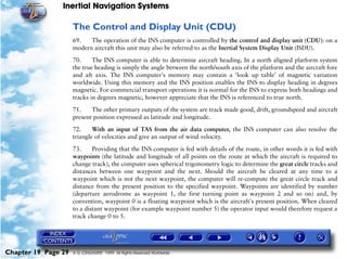 Inertial Navigation Systems

                     The Control and Display Unit (CDU)
                     69.   The operation of the INS computer is controlled by the control and display unit (CDU): on a
                     modern aircraft this unit may also be referred to as the Inertial System Display Unit (ISDU).

                     70.     The INS computer is able to determine aircraft heading. In a north aligned platform system
                     the true heading is simply the angle between the north/south axis of the platform and the aircraft fore
                     and aft axis. The INS computer's memory may contain a ‘look up table’ of magnetic variation
                     worldwide. Using this memory and the INS position enables the INS to display heading in degrees
                     magnetic. For commercial transport operations it is normal for the INS to express both headings and
                     tracks in degrees magnetic, however appreciate that the INS is referenced to true north.

                     71.    The other primary outputs of the system are track made good, drift, groundspeed and aircraft
                     present position expressed as latitude and longitude.

                     72.     With an input of TAS from the air data computer, the INS computer can also resolve the
                     triangle of velocities and give an output of wind velocity.

                     73.     Providing that the INS computer is fed with details of the route, in other words it is fed with
                     waypoints (the latitude and longitude of all points on the route at which the aircraft is required to
                     change track), the computer uses spherical trigonometry logic to determine the great circle tracks and
                     distances between one waypoint and the next. Should the aircraft be cleared at any time to a
                     waypoint which is not the next waypoint, the computer will re-compute the great circle track and
                     distance from the present position to the specified waypoint. Waypoints are identified by number
                     (departure aerodrome as waypoint 1, the first turning point as waypoint 2 and so on) and, by
                     convention, waypoint 0 is a floating waypoint which is the aircraft's present position. When cleared
                     to a distant waypoint (for example waypoint number 5) the operator input would therefore request a
                     track change 0 to 5.




Chapter 19 Page 29   © G LONGHURST 1999 All Rights Reserved Worldwide
 