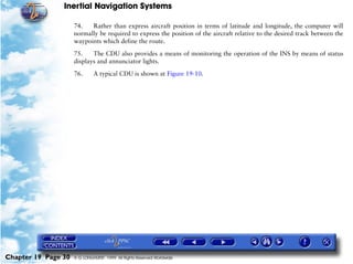 Inertial Navigation Systems

                     74.   Rather than express aircraft position in terms of latitude and longitude, the computer will
                     normally be required to express the position of the aircraft relative to the desired track between the
                     waypoints which define the route.

                     75.    The CDU also provides a means of monitoring the operation of the INS by means of status
                     displays and annunciator lights.

                     76.      A typical CDU is shown at Figure 19-10.




Chapter 19 Page 30   © G LONGHURST 1999 All Rights Reserved Worldwide
 