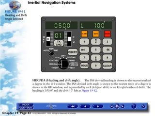 Inertial Navigation Systems

 FIGURE 19-12
 Heading and Drift
 Angle Selected




                       HDG/DA (Heading and drift angle). The INS derived heading is shown to the nearest tenth of
                       a degree in the LH window. The INS derived drift angle is shown to the nearest tenth of a degree is
                       shown in the RH window, and is preceded by an L (left/port drift) or an R (right/starboard drift). The
                       heading is 050.0° and the drift 10° left at Figure 19-12.




Chapter 19 Page 33     © G LONGHURST 1999 All Rights Reserved Worldwide
 
