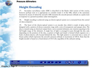 Pressure Altimeters

                     Height Encoding
                     37.    Secondary surveillance radar (SSR) is described in the Radar Aids section of this course,
                     however perhaps now it is appropriate to consider mode C of the SSR, which is the automatic
                     function by means of which the aircraft's SSR transmits the aircraft pressure altitude as a pulse train
                     in response to a ground secondary radar interrogation.

                     38.     Height encoding is achieved using an electro-optical system (or is extracted from the central
                     air data computer).

                     39.      The heart of the electro-optical system is an encoder disc which is made of glass and is
                     designed with a pattern of eleven concentric rings with a mix of transparent and opaque slots. The
                     disc is rotated using an electrical output from a servo-assisted altimeter, one rotation equating to the
                     full height range of the altimeter. A single line of light is arranged to pass through the disc and,
                     depending on the position of the disc, a pattern of light and shade is formed which registers on a
                     bank of photo-electric cells located behind the disc. The light pattern is converted into a series of
                     binary pulses which represents the aircraft's pressure altitude in increments of 100 ft. Note that the
                     height encoder is based on a fixed datum of 1013 mb, regardless of the subscale setting.




Chapter 2 Page 19   © G LONGHURST 1999 All Rights Reserved Worldwide
 