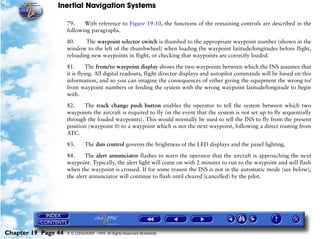 Inertial Navigation Systems

                     79.    With reference to Figure 19-10, the functions of the remaining controls are described in the
                     following paragraphs.

                     80.     The waypoint selector switch is thumbed to the appropriate waypoint number (shown in the
                     window to the left of the thumbwheel) when loading the waypoint latitude/longitudes before flight,
                     reloading new waypoints in flight, or checking that waypoints are correctly loaded.

                     81.       The from/to waypoint display shows the two waypoints between which the INS assumes that
                     it is flying. All digital readouts, flight director displays and autopilot commands will be based on this
                     information, and so you can imagine the consequences of either giving the equipment the wrong to/
                     from waypoint numbers or feeding the system with the wrong waypoint latitude/longitude to begin
                     with.

                     82.    The track change push button enables the operator to tell the system between which two
                     waypoints the aircraft is required to fly (in the event that the system is not set up to fly sequentially
                     through the loaded waypoints). This would normally be used to tell the INS to fly from the present
                     position (waypoint 0) to a waypoint which is not the next waypoint, following a direct routing from
                     ATC.

                     83.      The dim control governs the brightness of the LED displays and the panel lighting.

                     84.     The alert annunciator flashes to warn the operator that the aircraft is approaching the next
                     waypoint. Typically, the alert light will come on with 2 minutes to run to the waypoint and will flash
                     when the waypoint is crossed. If for some reason the INS is not in the automatic mode (see below),
                     the alert annunciator will continue to flash until cleared (cancelled) by the pilot.




Chapter 19 Page 44   © G LONGHURST 1999 All Rights Reserved Worldwide
 