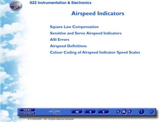 022 Instrumentation & Electronics

                                             Airspeed Indicators

                       Square Law Compensation
                       Sensitive and Servo Airspeed Indicators
                       ASI Errors
                       Airspeed Definitions
                       Colour Coding of Airspeed Indicator Speed Scales




© G LONGHURST 1999 All Rights Reserved Worldwide
 
