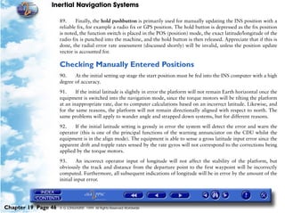 Inertial Navigation Systems

                     89.     Finally, the hold pushbutton is primarily used for manually updating the INS position with a
                     reliable fix, for example a radio fix or GPS position. The hold button is depressed as the fix position
                     is noted, the function switch is placed in the POS (position) mode, the exact latitude/longitude of the
                     radio fix is punched into the machine, and the hold button is then released. Appreciate that if this is
                     done, the radial error rate assessment (discussed shortly) will be invalid, unless the position update
                     vector is accounted for.

                     Checking Manually Entered Positions
                     90.    At the initial setting up stage the start position must be fed into the INS computer with a high
                     degree of accuracy.

                     91.     If the initial latitude is slightly in error the platform will not remain Earth horizontal once the
                     equipment is switched into the navigation mode, since the torque motors will be tilting the platform
                     at an inappropriate rate, due to computer calculations based on an incorrect latitude. Likewise, and
                     for the same reasons, the platform will not remain directionally aligned with respect to north. The
                     same problems will apply to wander angle and strapped down systems, but for different reasons.

                     92.    If the initial latitude setting is grossly in error the system will detect the error and warn the
                     operator (this is one of the principal functions of the warning annunciator on the CDU whilst the
                     equipment is in the align mode). The equipment is able to sense a gross latitude input error since the
                     apparent drift and topple rates sensed by the rate gyros will not correspond to the corrections being
                     applied by the torque motors.

                     93.      An incorrect operator input of longitude will not affect the stability of the platform, but
                     obviously the track and distance from the departure point to the first waypoint will be incorrectly
                     computed. Furthermore, all subsequent indications of longitude will be in error by the amount of the
                     initial input error.




Chapter 19 Page 46   © G LONGHURST 1999 All Rights Reserved Worldwide
 