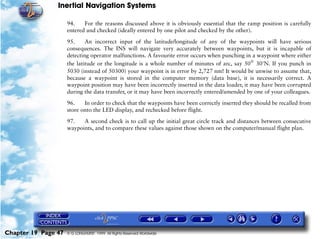 Inertial Navigation Systems

                     94.    For the reasons discussed above it is obviously essential that the ramp position is carefully
                     entered and checked (ideally entered by one pilot and checked by the other).

                     95.     An incorrect input of the latitude/longitude of any of the waypoints will have serious
                     consequences. The INS will navigate very accurately between waypoints, but it is incapable of
                     detecting operator malfunctions. A favourite error occurs when punching in a waypoint where either
                     the latitude or the longitude is a whole number of minutes of arc, say 50°= 30'N. If you punch in
                     5030 (instead of 50300) your waypoint is in error by 2,727 nm! It would be unwise to assume that,
                     because a waypoint is stored in the computer memory (data base), it is necessarily correct. A
                     waypoint position may have been incorrectly inserted in the data loader, it may have been corrupted
                     during the data transfer, or it may have been incorrectly entered/amended by one of your colleagues.

                     96.    In order to check that the waypoints have been correctly inserted they should be recalled from
                     store onto the LED display, and rechecked before flight.

                     97.   A second check is to call up the initial great circle track and distances between consecutive
                     waypoints, and to compare these values against those shown on the computer/manual flight plan.




Chapter 19 Page 47   © G LONGHURST 1999 All Rights Reserved Worldwide
 