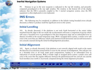 Inertial Navigation Systems

                     99.    Distance to go to the next waypoint is indicated in the top left window, and presently-
                     computed groundspeed in the top right window. The window in the bottom left of the display
                     indicates that the HSI is presently coupled to No 1 inertial navigation system, since the INS
                     equipment is often duplicated or even triplicated.

                     INS Errors
                     100. The following may be considered, in addition to the Schuler tuning bounded errors already
                     discussed, as likely to produce small but significant errors in the system.

                     Initial Levelling
                     101. As already discussed, if the platform is not truly Earth horizontal at the outset (when
                     switched from the align to the nav mode) the accelerometers will sense a component of gravity which
                     will cause a bounded error in groundspeed at the first integration stage and an unbounded error in
                     distance travelled at the second integration stage. With a strapped down system, a similar error will
                     exist in the event that any difference which exists between Earth horizontal and aircraft horizontal is
                     not correctly assessed during the initial levelling/alignment procedure.

                     Initial Alignment
                     102. Again, as already discussed, if the platform is not correctly aligned with north at the outset
                     the direction of acceleration sensed will be in error by the amount of misalignment. This will give rise
                     to a bounded error in all track made good computations, leading to an unbounded error in
                     indications of aircraft position. With a wander angle or strapped down system a similar error will
                     exist in the event that the angular difference between the platform/aircraft fore and aft axis and the
                     local meridian (true north) is incorrectly computed during the initial alignment procedure.




Chapter 19 Page 50   © G LONGHURST 1999 All Rights Reserved Worldwide
 