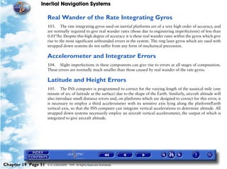 Inertial Navigation Systems

                     Real Wander of the Rate Integrating Gyros
                     103. The rate integrating gyros used on inertial platforms are of a very high order of accuracy, and
                     are normally required to give real wander rates (those due to engineering imperfections) of less than
                     0.01°/hr. Despite this high degree of accuracy it is these real wander rates within the gyros which give
                     rise to the most significant unbounded errors in the system. The ring laser gyros which are used with
                     strapped down systems do not suffer from any form of mechanical precession.

                     Accelerometer and Integrator Errors
                     104. Slight imperfections in these components can give rise to errors at all stages of computation.
                     These errors are normally much smaller than those caused by real wander of the rate gyros.

                     Latitude and Height Errors
                     105. The INS computer is programmed to correct for the varying length of the nautical mile (one
                     minute of arc of latitude at the surface) due to the shape of the Earth. Similarly, aircraft altitude will
                     also introduce small distance errors and, on platforms which are designed to correct for this error, it
                     is necessary to employ a third accelerometer with its sensitive axis lying along the platform/Earth
                     vertical axis, so that the INS computer can integrate vertical accelerations to determine altitude. All
                     strapped down systems necessarily employ an aircraft vertical accelerometer, the output of which is
                     integrated to give aircraft altitude.




Chapter 19 Page 51   © G LONGHURST 1999 All Rights Reserved Worldwide
 
