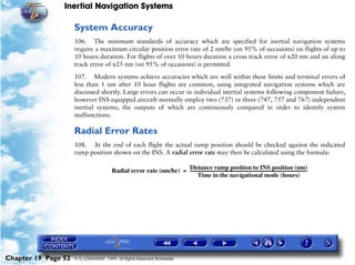 Inertial Navigation Systems

                     System Accuracy
                     106. The minimum standards of accuracy which are specified for inertial navigation systems
                     require a maximum circular position error rate of 2 nm/hr (on 95% of occasions) on flights of up to
                     10 hours duration. For flights of over 10 hours duration a cross track error of ±20 nm and an along
                     track error of ±25 nm (on 95% of occasions) is permitted.

                     107. Modern systems achieve accuracies which are well within these limits and terminal errors of
                     less than 1 nm after 10 hour flights are common, using integrated navigation systems which are
                     discussed shortly. Large errors can occur in individual inertial systems following component failure,
                     however INS equipped aircraft normally employ two (737) or three (747, 757 and 767) independent
                     inertial systems, the outputs of which are continuously compared in order to identify system
                     malfunctions.

                     Radial Error Rates
                     108. At the end of each flight the actual ramp position should be checked against the indicated
                     ramp position shown on the INS. A radial error rate may then be calculated using the formula:

                                                                   Distance ramp position to INS position (nm)
                                       Radial error rate (nm/hr) = ----------------------------------------------------------------------------------------------------------------
                                                                                                                                                                                  -
                                                                           Time in the navigational mode (hours)




Chapter 19 Page 52   © G LONGHURST 1999 All Rights Reserved Worldwide
 