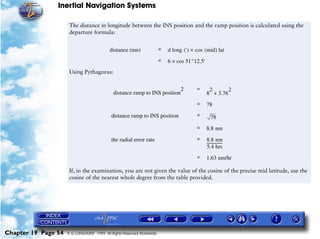 Inertial Navigation Systems

                      The distance in longitude between the INS position and the ramp position is calculated using the
                      departure formula:


                                           distance (nm)                =   d long (') × cos (mid) lat
                                                                        =   6 × cos 51°12.5'
                      Using Pythagoras:


                                                                                 2       =      2       2
                                             distance ramp to INS position                     8 + 3.76
                                                                                         =     78

                                            distance ramp to INS position                =        78
                                                                                         =     8.8 nm

                                            the radial error rate                        =     8.8 nm
                                                                                               ----------------
                                                                                                              -
                                                                                               5.4 hrs
                                                                                         =     1.63 nm/hr

                      If, in the examination, you are not given the value of the cosine of the precise mid latitude, use the
                      cosine of the nearest whole degree from the table provided.




Chapter 19 Page 54   © G LONGHURST 1999 All Rights Reserved Worldwide
 