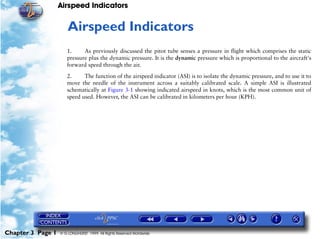 Airspeed Indicators


                      3   Airspeed Indicators
                      1.     As previously discussed the pitot tube senses a pressure in flight which comprises the static
                      pressure plus the dynamic pressure. It is the dynamic pressure which is proportional to the aircraft's
                      forward speed through the air.

                      2.     The function of the airspeed indicator (ASI) is to isolate the dynamic pressure, and to use it to
                      move the needle of the instrument across a suitably calibrated scale. A simple ASI is illustrated
                      schematically at Figure 3-1 showing indicated airspeed in knots, which is the most common unit of
                      speed used. However, the ASI can be calibrated in kilometers per hour (KPH).




Chapter 3 Page 1   © G LONGHURST 1999 All Rights Reserved Worldwide
 