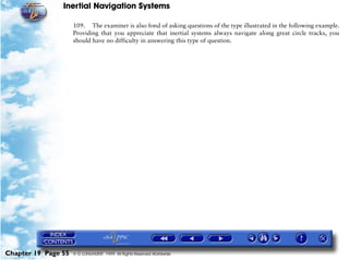 Inertial Navigation Systems

                     109. The examiner is also fond of asking questions of the type illustrated in the following example.
                     Providing that you appreciate that inertial systems always navigate along great circle tracks, you
                     should have no difficulty in answering this type of question.




Chapter 19 Page 55   © G LONGHURST 1999 All Rights Reserved Worldwide
 