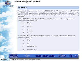 Inertial Navigation Systems

 EXAMPLE 19-2
                      EXAMPLE
                      An aircraft is flying from waypoint 4 at 35°= 00.0'S 20°= 00.0'W to waypoint 5 at 35°= 00.0'S 30°
                      00.0'W. The INS is programmed to display tracks and headings with reference to true north. The
                      INS is coupled to the flight control system/autopilot. Using this information answer the following
                      questions:
                      1) With DSR TK/ST selected on the CDU the desired track readout which is displayed as the
                      aircraft overflies waypoint 4 is:
                                (a)      270.0°

                                (b)      090.0°

                                (c)      272.9°

                                (d)      267.1°

                      2) With DIS/TIME selected on the CDU the distance to go which is displayed as the aircraft
                      overflies waypoint 4 is:
                                (a)      491.5

                                (b)      600

                                (c)      less than 491.5

                                (d)      more than 491.5




Chapter 19 Page 56   © G LONGHURST 1999 All Rights Reserved Worldwide
 