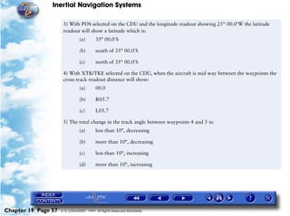 Inertial Navigation Systems

                      3) With POS selected on the CDU and the longitude readout showing 25°=00.0'W the latitude
                      readout will show a latitude which is:
                                (a)      35° 00.0'S

                                (b)      south of 35° 00.0'S

                                (c)      north of 35° 00.0'S

                      4) With XTK/TKE selected on the CDU, when the aircraft is mid way between the waypoints the
                      cross track readout distance will show:
                                (a)      00.0

                                (b)      R05.7

                                (c)      L05.7

                      5) The total change in the track angle between waypoints 4 and 5 is:
                                (a)      less than 10°, decreasing

                                (b)      more than 10°, decreasing

                                (c)      less than 10°, increasing

                                (d)      more than 10°, increasing




Chapter 19 Page 57   © G LONGHURST 1999 All Rights Reserved Worldwide
 
