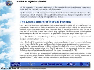 Inertial Navigation Systems

                      4) The answer is (a). With the INS coupled to the autopilot the aircraft will remain on the great
                      circle track and there will be no cross track displacement.

                      5) The answer is (c). Earth convergency increases the track direction as the aircraft flies west. The
                      total change of track direction is obviously less than 10° since the change of longitude is only 10°
                      and Earth convergency = change of longitude x sine latitude.


                     The Development of Inertial Systems
                     110. The preceding notes have dealt with inertial systems as stand alone aids to aircraft navigation.
                     Furthermore, for the sake of simplicity, the mode selector panel, control display unit and associated
                     computer hardware/software which were considered were of a fairly early vintage. Over the last 20
                     years aircraft navigation systems have evolved very rapidly in parallel with other aircraft systems,
                     which is why the 747-400 was designed to be operated with only two people on the flight deck.

                     111. What follows is a potted history of the way in which inertial navigation, as it applies to civil
                     transport aeroplanes, has evolved.

                     112. The first INS systems used north aligned platforms and relatively slow processors with limited
                     memory banks. Reliability was a problem and the limited storage capacity of the computer memory
                     meant that the system was limited to 10 waypoints which had to be replaced in flight as they were
                     overflown on routes which required more than 10 waypoints. It was not possible at this time to store
                     the look up table of variation and consequently the system operated only in °(T).

                     113. Faster processors and larger memory banks meant that the next generation of inertial systems
                     employed wander angle platforms and had the ability to display track and heading information in
                     degrees magnetic. This is about where the system which we discussed fits into the story.




Chapter 19 Page 59   © G LONGHURST 1999 All Rights Reserved Worldwide
 