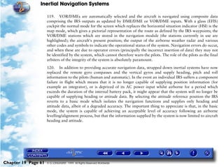 Inertial Navigation Systems

                     119. VOR/DMEs are automatically selected and the aircraft is navigated using composite data
                     comprising the IRS outputs as updated by DME/DME or VOR/DME inputs. With a glass (EFIS)
                     cockpit the normal mode for the screen which replaces the horizontal situation indicator (HSI) is the
                     map mode, which gives a pictorial representation of the route as defined by the IRS waypoints; the
                     VOR/DME stations which are stored in the navigation module (the stations currently in use are
                     highlighted); the aircraft's present position; the output of the airborne weather radar and various
                     other codes and symbols to indicate the operational status of the system. Navigation errors do occur,
                     and when these are due to operator errors (principally the incorrect insertion of data) they may not
                     be identified by the system, which cannot therefore warn the pilots. The role of the pilots as the final
                     arbiters of the integrity of the system is absolutely paramount.

                     120. In addition to providing accurate navigation data, strapped down inertial systems have now
                     replaced the remote gyro compasses and the vertical gyros and supply heading, pitch and roll
                     information to the pilots (human and automatic). In the event an individual IRS suffers a component
                     failure in flight which means that it is no longer capable of supplying position information (for
                     example an integrator), or is deprived of its AC power input whilst airborne for a period which
                     exceeds the duration of the internal battery pack, it might appear that the system will no longer be
                     capable of supplying heading or attitude data. By selecting the attitude reference position the IRS
                     reverts to a basic mode which isolates the navigation functions and supplies only heading and
                     attitude data, albeit of a degraded accuracy. The important thing to appreciate is that, in the basic
                     mode, the system is capable of achieving an acceptable level of accuracy following an airborne
                     levelling/alignment process, but that the information supplied by the system is now limited to aircraft
                     heading and attitude.




Chapter 19 Page 61   © G LONGHURST 1999 All Rights Reserved Worldwide
 