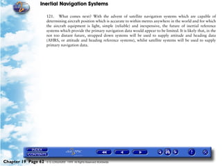 Inertial Navigation Systems

                     121. What comes next? With the advent of satellite navigation systems which are capable of
                     determining aircraft position which is accurate to within metres anywhere in the world and for which
                     the aircraft equipment is light, simple (reliable) and inexpensive, the future of inertial reference
                     systems which provide the primary navigation data would appear to be limited. It is likely that, in the
                     not too distant future, strapped down systems will be used to supply attitude and heading data
                     (AHRS, or attitude and heading reference systems), whilst satellite systems will be used to supply
                     primary navigation data.




Chapter 19 Page 62   © G LONGHURST 1999 All Rights Reserved Worldwide
 