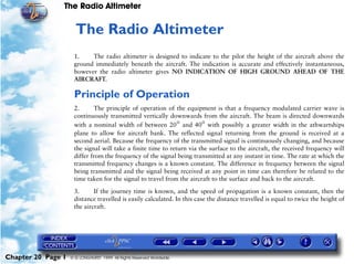The Radio Altimeter


                     20   The Radio Altimeter
                     1.    The radio altimeter is designed to indicate to the pilot the height of the aircraft above the
                     ground immediately beneath the aircraft. The indication is accurate and effectively instantaneous,
                     however the radio altimeter gives NO INDICATION OF HIGH GROUND AHEAD OF THE
                     AIRCRAFT.

                     Principle of Operation
                     2.       The principle of operation of the equipment is that a frequency modulated carrier wave is
                     continuously transmitted vertically downwards from the aircraft. The beam is directed downwards
                     with a nominal width of between 20° and 40° with possibly a greater width in the athwartships
                     plane to allow for aircraft bank. The reflected signal returning from the ground is received at a
                     second aerial. Because the frequency of the transmitted signal is continuously changing, and because
                     the signal will take a finite time to return via the surface to the aircraft, the received frequency will
                     differ from the frequency of the signal being transmitted at any instant in time. The rate at which the
                     transmitted frequency changes is a known constant. The difference in frequency between the signal
                     being transmitted and the signal being received at any point in time can therefore be related to the
                     time taken for the signal to travel from the aircraft to the surface and back to the aircraft.

                     3.      If the journey time is known, and the speed of propagation is a known constant, then the
                     distance travelled is easily calculated. In this case the distance travelled is equal to twice the height of
                     the aircraft.




Chapter 20 Page 1   © G LONGHURST 1999 All Rights Reserved Worldwide
 