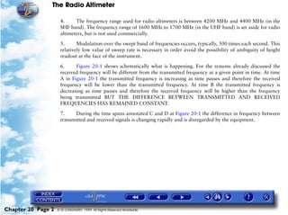 The Radio Altimeter

                     4.     The frequency range used for radio altimeters is between 4200 MHz and 4400 MHz (in the
                     SHF band). The frequency range of 1600 MHz to 1700 MHz (in the UHF band) is set aside for radio
                     altimeters, but is not used commercially.

                     5.      Modulation over the swept band of frequencies occurs, typically, 500 times each second. This
                     relatively low value of sweep rate is necessary in order avoid the possibility of ambiguity of height
                     readout at the face of the instrument.

                     6.     Figure 20-1 shows schematically what is happening. For the reasons already discussed the
                     received frequency will be different from the transmitted frequency at a given point in time. At time
                     A in Figure 20-1 the transmitted frequency is increasing as time passes and therefore the received
                     frequency will be lower than the transmitted frequency. At time B the transmitted frequency is
                     decreasing as time passes and therefore the received frequency will be higher than the frequency
                     being transmitted BUT THE DIFFERENCE BETWEEN TRANSMITTED AND RECEIVED
                     FREQUENCIES HAS REMAINED CONSTANT.

                     7.     During the time spans annotated C and D at Figure 20-1 the difference in frequency between
                     transmitted and received signals is changing rapidly and is disregarded by the equipment.




Chapter 20 Page 2   © G LONGHURST 1999 All Rights Reserved Worldwide
 