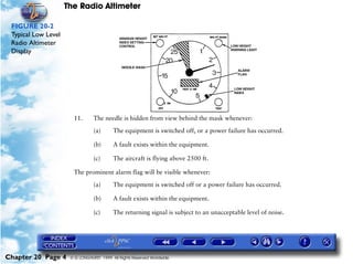 The Radio Altimeter

 FIGURE 20-2
 Typical Low Level
 Radio Altimeter
 Display




                       11.       The needle is hidden from view behind the mask whenever:

                                 (a)      The equipment is switched off, or a power failure has occurred.

                                 (b)      A fault exists within the equipment.

                                 (c)      The aircraft is flying above 2500 ft.

                       The prominent alarm flag will be visible whenever:

                                 (a)      The equipment is switched off or a power failure has occurred.

                                 (b)      A fault exists within the equipment.

                                 (c)      The returning signal is subject to an unacceptable level of noise.




Chapter 20 Page 4     © G LONGHURST 1999 All Rights Reserved Worldwide
 