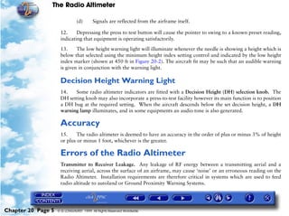 The Radio Altimeter

                               (d)      Signals are reflected from the airframe itself.

                     12.     Depressing the press to test button will cause the pointer to swing to a known preset reading,
                     indicating that equipment is operating satisfactorily.

                     13.     The low height warning light will illuminate whenever the needle is showing a height which is
                     below that selected using the minimum height index setting control and indicated by the low height
                     index marker (shown at 450 ft in Figure 20-2). The aircraft fit may be such that an audible warning
                     is given in conjunction with the warning light.

                     Decision Height Warning Light
                     14.   Some radio altimeter indicators are fitted with a Decision Height (DH) selection knob. The
                     DH setting knob may also incorporate a press-to-test facility however its main function is to position
                     a DH bug at the required setting. When the aircraft descends below the set decision height, a DH
                     warning lamp illuminates, and in some equipments an audio tone is also generated.

                     Accuracy
                     15.     The radio altimeter is deemed to have an accuracy in the order of plus or minus 3% of height
                     or plus or minus 1 foot, whichever is the greater.

                     Errors of the Radio Altimeter
                     Transmitter to Receiver Leakage. Any leakage of RF energy between a transmitting aerial and a
                     receiving aerial, across the surface of an airframe, may cause ‘noise’ or an erroneous reading on the
                     Radio Altimeter. Installation requirements are therefore critical in systems which are used to feed
                     radio altitude to autoland or Ground Proximity Warning Systems.




Chapter 20 Page 5   © G LONGHURST 1999 All Rights Reserved Worldwide
 