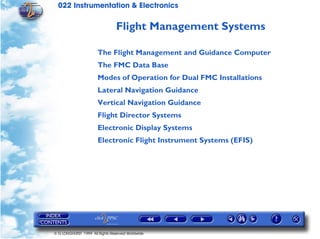 022 Instrumentation & Electronics

                                 Flight Management Systems

                       The Flight Management and Guidance Computer
                       The FMC Data Base
                       Modes of Operation for Dual FMC Installations
                       Lateral Navigation Guidance
                       Vertical Navigation Guidance
                       Flight Director Systems
                       Electronic Display Systems
                       Electronic Flight Instrument Systems (EFIS)




© G LONGHURST 1999 All Rights Reserved Worldwide
 