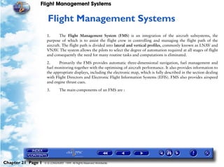Flight Management Systems


                     21   Flight Management Systems
                     1.      The Flight Management System (FMS) is an integration of the aircraft subsystems, the
                     purpose of which is to assist the flight crew in controlling and managing the flight path of the
                     aircraft. The flight path is divided into lateral and vertical profiles, commonly known as LNAV and
                     VNAV. The system allows the pilots to select the degree of automation required at all stages of flight
                     and consequently the need for many routine tasks and computations is eliminated.

                     2.     Primarily the FMS provides automatic three-dimensional navigation, fuel management and
                     fuel monitoring together with the optimising of aircraft performance. It also provides information to
                     the appropriate displays, including the electronic map, which is fully described in the section dealing
                     with Flight Directors and Electronic Flight Information Systems (EFIS). FMS also provides airspeed
                     and engine thrust cues.

                     3.        The main components of an FMS are :




Chapter 21 Page 1   © G LONGHURST 1999 All Rights Reserved Worldwide
 