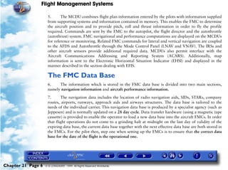Flight Management Systems

                     5.      The MCDU combines flight plan information entered by the pilots with information supplied
                     from supporting systems and information contained in memory. This enables the FMC to determine
                     the aircraft position and to provide pitch, roll and thrust information in order to fly the profile
                     required. Commands are sent by the FMC to the autopilot, the flight director and the autothrottle
                     (autothrust) system. FMC navigational and performance computations are displayed on the MCDUs
                     for reference or monitoring. Related FMC commands for lateral and vertical navigation are coupled
                     to the AFDS and Autothrottle through the Mode Control Panel (LNAV and VNAV). The IRSs and
                     other aircraft sensors provide additional required data. MCDUs also permit interface with the
                     Aircraft Communications Addressing and Reporting System (ACARS). Additionally, map
                     information is sent to the Electronic Horizontal Situation Indicator (EHSI) and displayed in the
                     manner described in the section dealing with EFIS.

                     The FMC Data Base
                     6.    The information which is stored in the FMC data base is divided into two main sections,
                     namely navigation information and aircraft performance information.

                     7.      The navigation data includes the location of radio navigation aids, SIDs, STARs, company
                     routes, airports, runways, approach aids and airways structures. The data base is tailored to the
                     needs of the individual carrier. This navigation data base is produced by a specialist agency (such as
                     Jeppesen) and is normally updated on a 28 day cycle. Data transfer hardware (using a magnetic tape
                     cassette) is provided to enable the operator to load a new data base into the aircraft FMCs. In order
                     that flight operations do not come to a grinding halt at midnight on the last day of validity of the
                     expiring data base, the current data base together with the next effective data base are both stored in
                     the FMCs. For the pilot then, step one when setting up the FMCs is to ensure that the correct data
                     base for the date of the flight is the operational one.




Chapter 21 Page 6   © G LONGHURST 1999 All Rights Reserved Worldwide
 