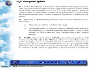 Flight Management Systems

                     14.     It will be obvious from the above explanation that, in order to develop the position correction
                     vector over a given time, there must be a continuous supply of radio information. However, once the
                     aircraft leaves the area of ground based radio aids the FMC can still use the ‘history’ of the vector to
                     develop it further, and hence continues to provide the best possible estimate of position. As the
                     aircraft coasts in again over the USA radio aid fixing will once again be used to ‘tie down’ the FMC
                     position.

                     15.    The accuracy of a Kalman filtering system such as the one described is dependent upon two
                     main factors :

                               (a)      The quality and complexity of the Kalman filter design.

                               (b)      The error characteristics of the various ‘navigation’ sensors used by the system must
                                        be complementary. (i.e. any single system input which is subject to a lot of ‘noise/
                                        variation’, or ‘drifts’ in value, may cause a significant error in FMC computed
                                        position).

                     16.     The FMCs will automatically select the VOR/DME stations which are displayed on the EHSI
                     needles, the standby RMI needles and the DME range readouts. The system will decode the morse
                     identifier and display letters on the screen. If a satisfactory identifier decode is not achieved, the
                     frequency will be displayed rather than the identifier. In this event it is up to the pilot to identify
                     ground station in the conventional manner. Similarly, providing that the FMC has been informed that
                     the intention is to fly an ILS approach to a given runway at the destination/alternate aerodrome, the




Chapter 21 Page 9   © G LONGHURST 1999 All Rights Reserved Worldwide
 