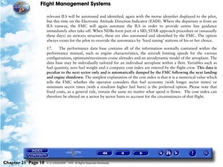 Flight Management Systems

                     relevant ILS will be autotuned and identified, again with the morse identifier displayed to the pilot,
                     but this time on the Electronic Attitude Direction Indicator (EADI). Where the departure is from an
                     ILS runway, the FMC will again autotune the ILS in order to provide centre line guidance
                     immediately after take-off. When NDBs form part of a SID, STAR approach procedure or (unusually
                     these days) an airways structure, these are also autotuned and identified by the FMC. The option
                     always exists for the pilot to override the automatics by ‘hard tuning’ stations of his or her choice.

                     17.     The performance data base contains all of the information normally contained within the
                     performance manual, such as engine characteristics, the aircraft limiting speeds for the various
                     configurations, optimum/maximum cruise altitudes and an aerodynamic model of the aeroplane. The
                     data base may be individually tailored for an individual aeroplane within a fleet. Variables such as
                     fuel quantity, zero fuel weight and a company cost index are entered by the flight crew. This data is
                     peculiar to the next sector only and is automatically dumped by the FMC following the next landing
                     and engine shutdown. The simplest explanation of the cost index is that it is a numerical value which
                     tells the FMC whether the operator considers that fuel economy (with longer sector times) or
                     minimum sector times (with a resultant higher fuel burn) is the preferred option. Please note that
                     fixed costs, as a general rule, remain the same no matter what speed is flown. The cost index can
                     therefore be altered on a sector by sector basis to account for the circumstances of that flight.




Chapter 21 Page 10   © G LONGHURST 1999 All Rights Reserved Worldwide
 