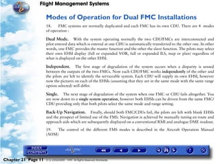 Flight Management Systems

                     Modes of Operation for Dual FMC Installations
                     18.    FMC systems are normally duplicated and each FMC has its own CDU. There are 4 modes
                     of operation :

                     Dual Mode.       With the system operating normally the two CDU/FMCs are interconnected and
                     pilot entered data which is entered at one CDU is automatically transferred to the other one. In other
                     words, one FMC provides the master function and the other the slave function. The pilots may select
                     their own EHSI display (full or expanded VOR, full or expanded ILS, map or plan) regardless of
                     what is displayed on the other EHSI.

                     Independent. The first stage of degradation of the system occurs when a disparity is sensed
                     between the outputs of the two FMCs. Now each CDU/FMC works independently of the other and
                     the pilots are left to identify the serviceable system. Each CDU will supply its own EHSI, however
                     now the pictures on each of the EHSIs (assuming that they are in the same mode with the same range
                     option selected) will differ.

                     Single. The next stage of degradation of the system when one FMC or CDU fails altogether. You
                     are now down to a single system operation, however both EHSIs can be driven from the same FMC/
                     CDU providing only that both pilots select the same mode and range setting.

                     Back-Up Navigation.        Finally, should both FMC/CDUs fail, the pilots are left with blank EHSIs
                     and the prospect of limited use of the FMS. Navigation is achieved by manually tuning en route and
                     approach aids which are subsequently displayed on a conventional RMI and analogue DME readout.

                     19.  The control of the different FMS modes is described in the Aircraft Operation Manual
                     (AOM)




Chapter 21 Page 11   © G LONGHURST 1999 All Rights Reserved Worldwide
 
