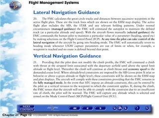 Flight Management Systems

                     Lateral Navigation Guidance
                     20.     The FMC calculates the great circle tracks and distances between successive waypoints in the
                     active flight plan. These are the track lines which are shown on the EHSI map display. The active
                     flight plan includes the SID, the STAR and any relevant holding patterns. Under normal
                     circumstances (managed guidance) the FMC will command the autopilot to maintain the defined
                     track (at a particular altitude and speed). With the aircraft flown manually (selected guidance) the
                     FMC commands the human pilot to maintain a particular value of a parameter (heading, speed etc)
                     by making selections on the Flight Control Panel (FCP). At any time the pilot can take control of the
                     lateral navigation of the aircraft by going into heading mode. The FMC will automatically revert to
                     heading mode whenever LNAV capture parameters are out of limits or when, for example, a
                     waypoint is reached and no route is defined beyond that point.

                     Vertical Navigation Guidance
                     21.     Providing that the pilot does not modify the climb profile, the FMC will command a climb
                     with thrust at the airspeed limit associated with the departure airfield until above the speed limit
                     altitude or flight level. Thereafter the climb will continue at climb thrust and economy speed to the
                     demanded cruise level. Where altitude/level constraints are imposed by the SID (cross point X at/at or
                     below/at or above a given altitude or flight level), these constraints will be shown on the EHSI map
                     and plan displays. The aircraft will comply with these constraints providing that the FMC remains in
                     the fully managed mode. In the event that ATC impose an altitude constraint, this can be entered by
                     the pilot as a vertical revision to the waypoint to which the constraint applies. If, during the climb,
                     the FMC senses that the aircraft will not be able to comply with the constraint due to an insufficient
                     rate of climb, the pilot will be warned. The FMC will capture any altitude which is selected and
                     armed on the Mode Control Panel (MCP)/Flight Control Unit (FCU).




Chapter 21 Page 12   © G LONGHURST 1999 All Rights Reserved Worldwide
 
