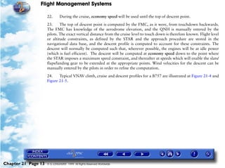 Flight Management Systems

                     22.      During the cruise, economy speed will be used until the top of descent point.

                     23.     The top of descent point is computed by the FMC, as it were, from touchdown backwards.
                     The FMC has knowledge of the aerodrome elevation, and the QNH is manually entered by the
                     pilots. The exact vertical distance from the cruise level to touch down is therefore known. Flight level
                     or altitude constraints, as defined by the STAR and the approach procedure are stored in the
                     navigational data base, and the descent profile is computed to account for these constraints. The
                     descent will normally be computed such that, wherever possible, the engines will be at idle power
                     (which is fuel efficient). The descent will be computed at economy speed down to the point where
                     the STAR imposes a maximum speed constraint, and thereafter at speeds which will enable the slats/
                     flaps/landing gear to be extended at the appropriate points. Wind velocities for the descent can be
                     manually entered by the pilots in order to refine the computation.

                     24.    Typical VNAV climb, cruise and descent profiles for a B757 are illustrated at Figure 21-4 and
                     Figure 21-5.




Chapter 21 Page 13   © G LONGHURST 1999 All Rights Reserved Worldwide
 