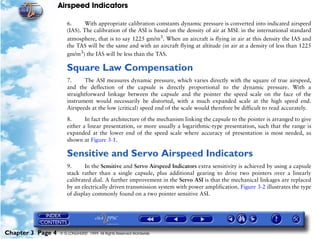 Airspeed Indicators

                      6.      With appropriate calibration constants dynamic pressure is converted into indicated airspeed
                      (IAS). The calibration of the ASI is based on the density of air at MSL in the international standard
                      atmosphere, that is to say 1225 gm/m3. When an aircraft is flying in air at this density the IAS and
                      the TAS will be the same and with an aircraft flying at altitude (in air at a density of less than 1225
                      gm/m3) the IAS will be less than the TAS.

                      Square Law Compensation
                      7.      The ASI measures dynamic pressure, which varies directly with the square of true airspeed,
                      and the deflection of the capsule is directly proportional to the dynamic pressure. With a
                      straightforward linkage between the capsule and the pointer the speed scale on the face of the
                      instrument would necessarily be distorted, with a much expanded scale at the high speed end.
                      Airspeeds at the low (critical) speed end of the scale would therefore be difficult to read accurately.

                      8.      In fact the architecture of the mechanism linking the capsule to the pointer is arranged to give
                      either a linear presentation, or more usually a logarithmic-type presentation, such that the range is
                      expanded at the lower end of the speed scale where accuracy of presentation is most needed, as
                      shown at Figure 3-1.

                      Sensitive and Servo Airspeed Indicators
                      9.      In the Sensitive and Servo Airspeed Indicators extra sensitivity is achieved by using a capsule
                      stack rather than a single capsule, plus additional gearing to drive two pointers over a linearly
                      calibrated dial. A further improvement in the Servo ASI is that the mechanical linkages are replaced
                      by an electrically driven transmission system with power amplification. Figure 3-2 illustrates the type
                      of display commonly found on a two pointer sensitive ASI.




Chapter 3 Page 4   © G LONGHURST 1999 All Rights Reserved Worldwide
 