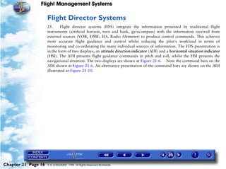 Flight Management Systems

                     Flight Director Systems
                     25.     Flight director systems (FDS) integrate the information presented by traditional flight
                     instruments (artificial horizon, turn and bank, gyrocompass) with the information received from
                     external sources (VOR, DME, ILS, Radio Altimeter) to produce control commands. This achieves
                     more accurate flight guidance and control whilst reducing the pilot’s workload in terms of
                     monitoring and co-ordinating the many individual sources of information. The FDS presentation is
                     in the form of two displays, an attitude direction indicator (ADI) and a horizontal situation indicator
                     (HSI). The ADI presents flight guidance commands in pitch and roll, whilst the HSI presents the
                     navigational situation. The two displays are shown at Figure 21-6. Note the command bars on the
                     ADI shown at Figure 21-6. An alternative presentation of the command bars are shown on the ADI
                     illustrated at Figure 21-10.




Chapter 21 Page 16   © G LONGHURST 1999 All Rights Reserved Worldwide
 