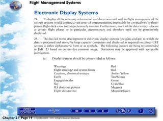 Flight Management Systems

                     Electronic Display Systems
                     28.     To display all the necessary information and data concerned with in-flight management of the
                     aircraft systems would demand a vast array of instrumentation, impossible for a typical two or three-
                     person flight-deck crew to comprehensively monitor. Furthermore, much of the data is only relevant
                     at certain flight phases or in particular circumstances and therefore need not be permanently
                     displayed.

                     29.      This has led to the development of electronic display systems (the glass cockpit) in which the
                     data is processed and stored by large capacity computers and displayed as required on colour CRT
                     screens in either alphanumeric form or as symbols. The following colours are being recommended
                     in JAR 25 based on current-day common usage. Deviations may be approved with acceptable
                     justification.

                              (a)       Display features should be colour coded as follows:

                                         Warnings                                      Red
                                         Flight envelope and system limits             Red
                                         Cautions, abnormal sources                    Amber/Yellow
                                         Earth                                         Tan/Brown
                                         Engaged modes                                 Green
                                         Sky                                           Cyan/Blue
                                         ILS deviation pointer                         Magenta
                                         Flight director bar                           Magenta/Green




Chapter 21 Page 19   © G LONGHURST 1999 All Rights Reserved Worldwide
 