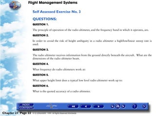 Flight Management Systems

                     Self Assessed Exercise No. 3

                     QUESTIONS:
                     QUESTION 1.

                     The principle of operation of the radio altimeter, and the frequency band in which it operates, are.

                     QUESTION 2.

                     In order to avoid the risk of height ambiguity in a radio altimeter a high/low/linear sweep rate is
                     used.

                     QUESTION 3.

                     The radio altimeter receives information from the ground directly beneath the aircraft. What are the
                     dimensions of the radio altimeter beam.

                     QUESTION 4.

                     What frequency do radio altimeters work at:
                     QUESTION 5.

                     What upper height limit does a typical low level radio altimeter work up to:

                     QUESTION 6.

                     What is the quoted accuracy of a radio altimeter.




Chapter 21 Page 22   © G LONGHURST 1999 All Rights Reserved Worldwide
 