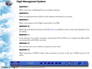 Flight Management Systems

                     QUESTION 7.

                     What is the cause of Multipath Error in a Radio Altimeter

                     QUESTION 8.

                     Name an equipment that would use radio altimeter information as an input.

                     QUESTION 9.

                     What is the purpose of the Flight Control Unit in an FMS.

                     QUESTION 10.

                     Referring in the Reference Book to FIGURE 241 of an MCDU, what are the items identified as (b),
                     (d) and (g).

                     QUESTION 11.

                     In the absence of any other constraints, what speed will the FMS use to compute the flight profile
                     (excluding SIDs and STARs), and why.

                     QUESTION 12.
                     How do fuel costs vary in relation to speed (ie. sector time)

                     QUESTION 13.

                     When operating in SINGLE mode, what constraints are there on the use of EHSI screens by the
                     pilots.




Chapter 21 Page 23   © G LONGHURST 1999 All Rights Reserved Worldwide
 
