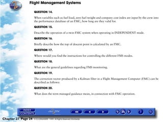Flight Management Systems

                     QUESTION 14.

                     When variables such as fuel load, zero fuel weight and company cost index are input by the crew into
                     the performance database of an FMC, how long are they valid for.

                     QUESTION 15.

                     Describe the operation of a twin FMC system when operating in INDEPENDENT mode.

                     QUESTION 16.

                     Briefly describe how the top of descent point is calculated by an FMC.

                     QUESTION 17.

                     Where would you find the instructions for controlling the different FMS modes.

                     QUESTION 18.

                     What are the general guidelines regarding FMS monitoring.

                     QUESTION 19.

                     The correction vector produced by a Kalman filter in a Flight Management Computer (FMC) can be
                     described as follows:

                     QUESTION 20.

                     What does the term managed guidance mean, in connection with FMC operation.




Chapter 21 Page 24   © G LONGHURST 1999 All Rights Reserved Worldwide
 
