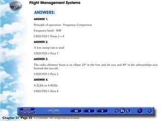 Flight Management Systems

                     ANSWERS:
                     ANSWER 1.

                     Principle of operation - Frequency Comparison

                     Frequency band - SHF

                     CH20 P20-1 Paras 2 + 4

                     ANSWER 2.

                     A low sweep rate is used

                     CH20 P20-1 Para 5

                     ANSWER 3.

                     The radio altimeter beam is an ellipse 20° in the fore and aft axis and 40° in the athwartships axis
                     beneath the aircraft.

                     CH20 P20-1 Para 2

                     ANSWER 4.

                     4.2GHz to 4.4GHz

                     CH20 P20-1 Para 4




Chapter 21 Page 25   © G LONGHURST 1999 All Rights Reserved Worldwide
 