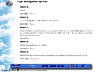 Flight Management Systems

                     ANSWER 5.

                     2500ft

                     CH20 P20-1 Para 10

                     ANSWER 6.

                     ± 3% of the height, or ± 1ft whichever is the greater.

                     CH20 P20-4 Para 15

                     ANSWER 7.

                     Occasionally, the radio altimeter may receive a signal which has been reflected by the ground back to
                     the aircraft, and then is reflected off the airframe and travels back to the ground for a second time
                     before entering the receiver.

                     CH20 P20-4

                     ANSWER 8.
                     GPWS, Autoland System or an FMC.
                     CH20 P20-4 Para 16

                     ANSWER 9.

                     The FCU supplies the commands to control the lateral and vertical flight path of the aircraft.

                     CH21 P21-1 Paragraph 3




Chapter 21 Page 26   © G LONGHURST 1999 All Rights Reserved Worldwide
 