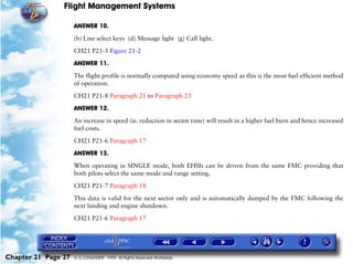 Flight Management Systems

                     ANSWER 10.

                     (b) Line select keys (d) Message light (g) Call light.

                     CH21 P21-3 Figure 21-2

                     ANSWER 11.

                     The flight profile is normally computed using economy speed as this is the most fuel efficient method
                     of operation.

                     CH21 P21-8 Paragraph 21 to Paragraph 23

                     ANSWER 12.

                     An increase in speed (ie. reduction in sector time) will result in a higher fuel burn and hence increased
                     fuel costs.

                     CH21 P21-6 Paragraph 17

                     ANSWER 13.
                     When operating in SINGLE mode, both EHSIs can be driven from the same FMC providing that
                     both pilots select the same mode and range setting.
                     CH21 P21-7 Paragraph 18

                     This data is valid for the next sector only and is automatically dumped by the FMC following the
                     next landing and engine shutdown.

                     CH21 P21-6 Paragraph 17




Chapter 21 Page 27   © G LONGHURST 1999 All Rights Reserved Worldwide
 